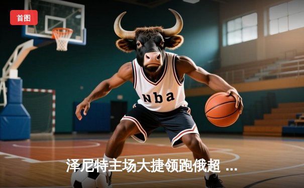 泽尼特主场大捷领跑俄超 巴西双星闪耀欧冠资格战