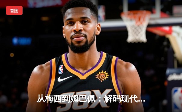 从梅西到姆巴佩：解码现代足球的战术演进与巨星价值